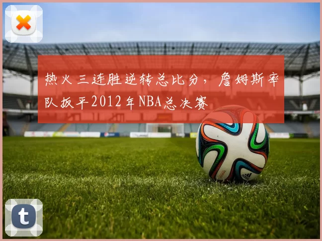 热火三连胜逆转总比分，詹姆斯率队扳平2012年NBA总决赛