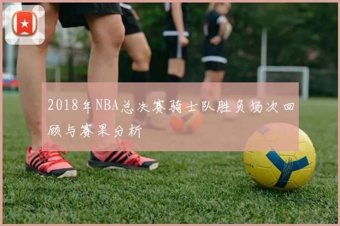 2018年NBA总决赛骑士队胜负场次回顾与赛果分析