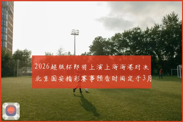 2026超级杯即将上演上海海港对决北京国安精彩赛事预告时间定于3月1日下午15点30分