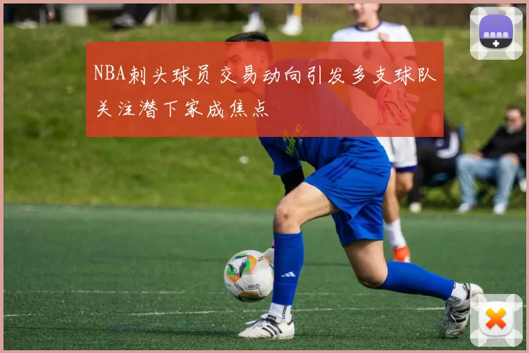 NBA刺头球员交易动向引发多支球队关注潜下家成焦点