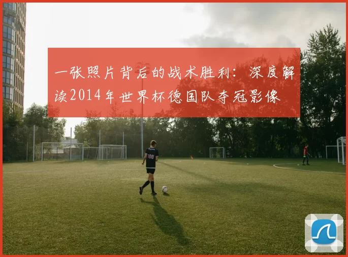 一张照片背后的战术胜利：深度解读2014年世界杯德国队夺冠影像