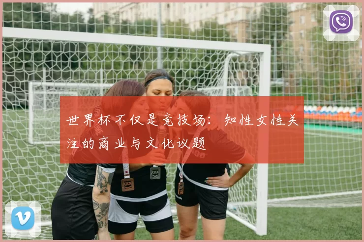 世界杯不仅是竞技场：知性女性关注的商业与文化议题