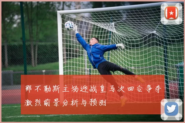 那不勒斯主场迎战皇马次回合争夺激烈前景分析与预测