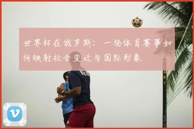 世界杯在俄罗斯:一场体育赛事如何映射社会变迁与国际形象