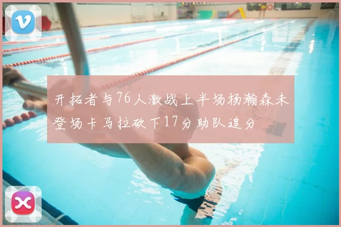 开拓者与76人激战上半场杨瀚森未登场卡马拉砍下17分助队追分