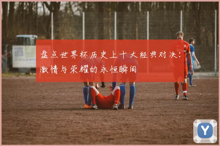 盘点世界杯历史上十大经典对决：激情与荣耀的永恒瞬间