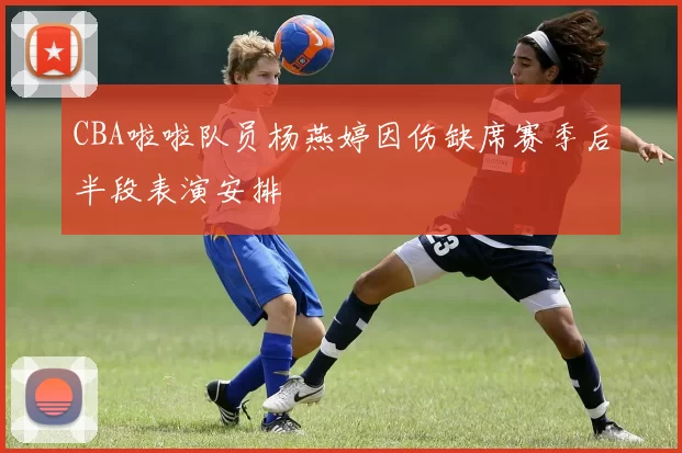CBA啦啦队员杨燕婷因伤缺席赛季后半段表演安排