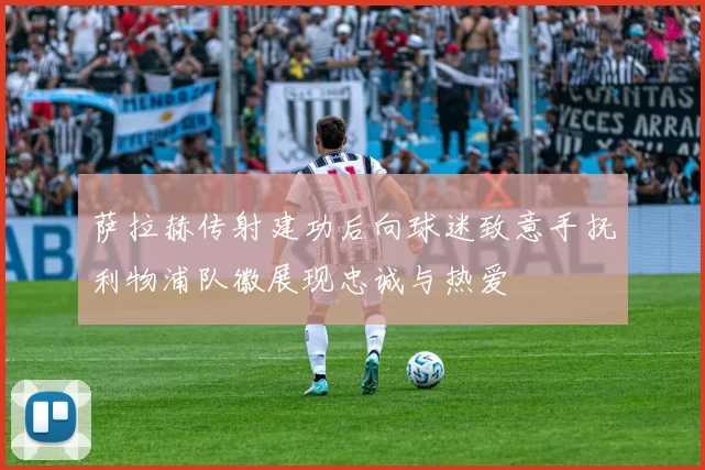 萨拉赫传射建功后向球迷致意手抚利物浦队徽展现忠诚与热爱
