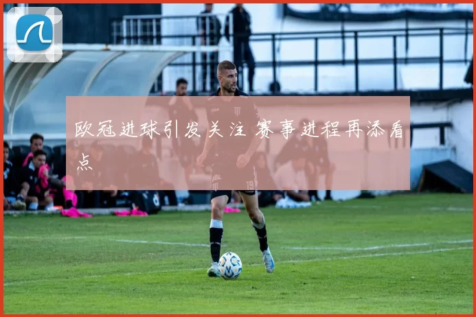 欧冠进球引发关注 赛事进程再添看点