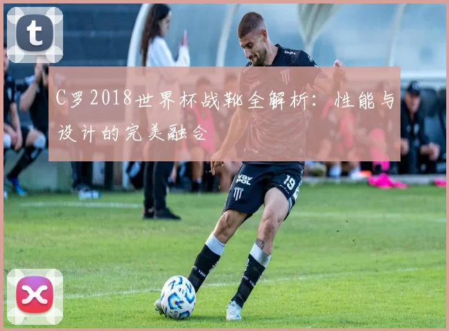 C罗2018世界杯战靴全解析:性能与设计的完美融合