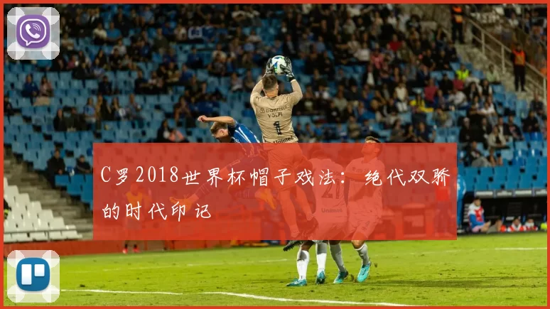 C罗2018世界杯帽子戏法：绝代双骄的时代印记