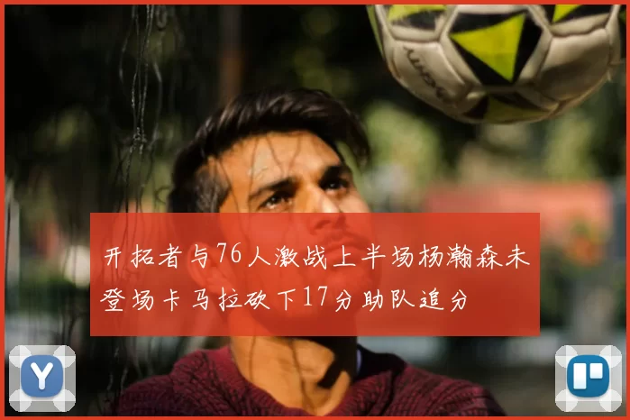 开拓者与76人激战上半场杨瀚森未登场卡马拉砍下17分助队追分