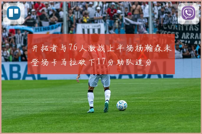 开拓者与76人激战上半场杨瀚森未登场卡马拉砍下17分助队追分