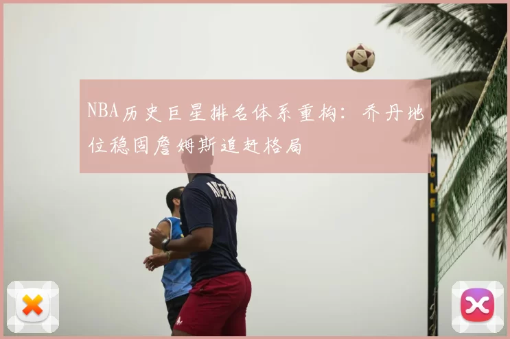 NBA历史巨星排名体系重构：乔丹地位稳固詹姆斯追赶格局