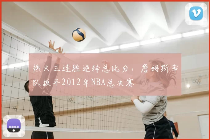 热火三连胜逆转总比分，詹姆斯率队扳平2012年NBA总决赛