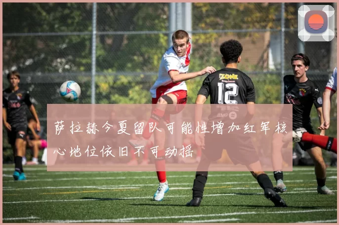 萨拉赫今夏留队可能性增加红军核心地位依旧不可动摇