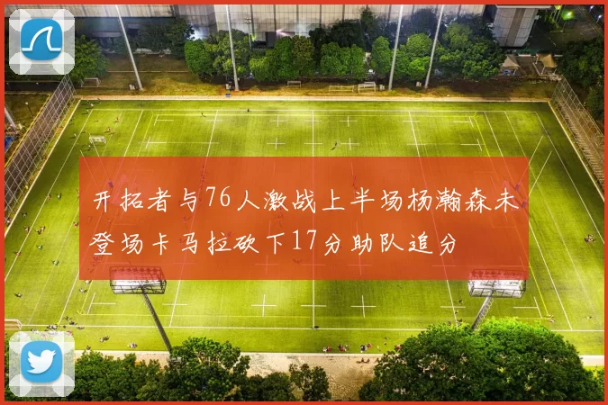 开拓者与76人激战上半场杨瀚森未登场卡马拉砍下17分助队追分