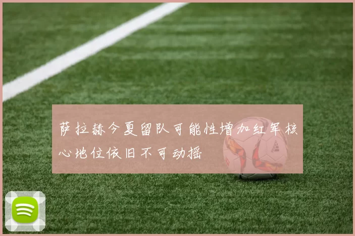 萨拉赫今夏留队可能性增加红军核心地位依旧不可动摇