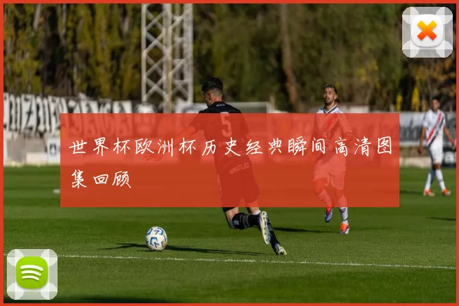 世界杯欧洲杯历史经典瞬间高清图集回顾