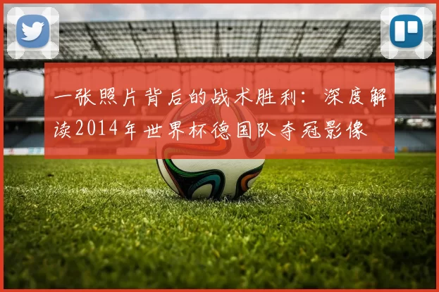 一张照片背后的战术胜利：深度解读2014年世界杯德国队夺冠影像