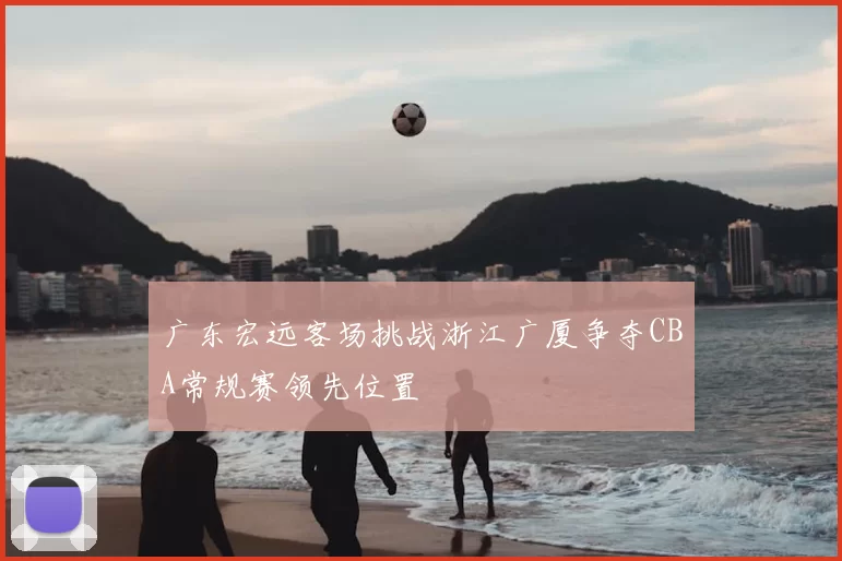 广东宏远客场挑战浙江广厦争夺CBA常规赛领先位置