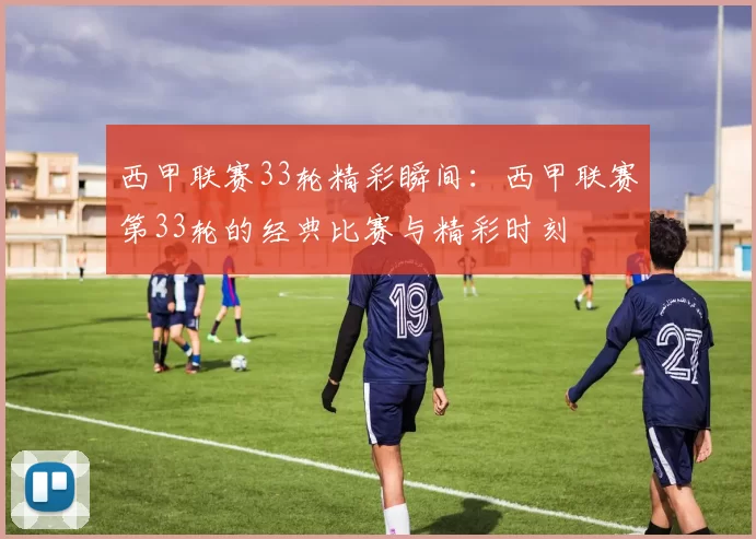 西甲联赛33轮精彩瞬间:西甲联赛第33轮的经典比赛与精彩时刻