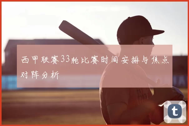 西甲联赛33轮比赛时间安排与焦点对阵分析