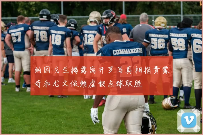 纳因戈兰揭露离开罗马真相指责蒙奇和尤文依赖虚假点球取胜